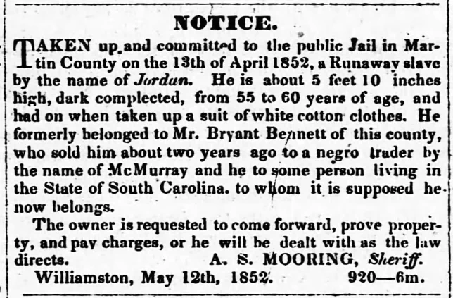 NOTICE. TAKEN up and committed to the public Jail in Martin County on the 13th of April 1852, a Runaway slave by the name of Jordan. He is about 5 feet 10 inches high, dark complected, from 55 to 60 years of age, and had on when taken up a suit of white cotton clothes. He formerly belonged to Mr. Bryant Bennett of this county, who sold him about two years ago to a negro trader by the name of McMurray and he to some person living in the State of South Carolina, to whom it is supposed he now belongs. The owner is requested to come forward, prove property, and pay charges, or he will be dealt with as the law directs. A. S. MOORING, Sheriff. Williamston, May 12th, 1852.   920--6m.