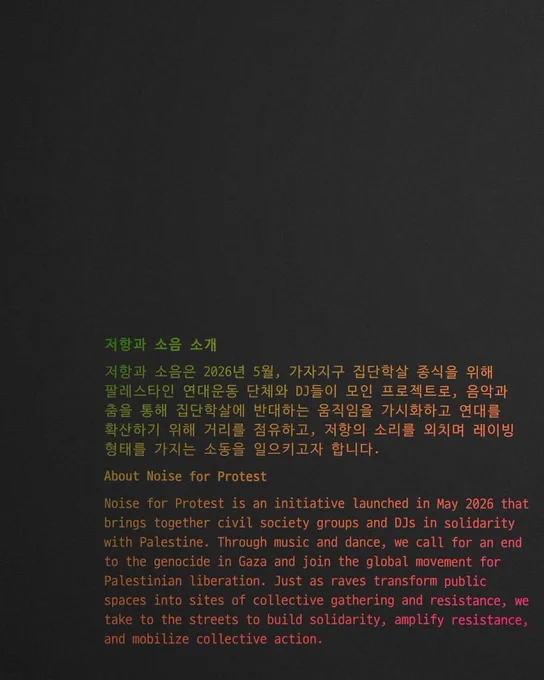 저항과 소음 소개
저항과 소음은 2026년 5월, 가자지구 집단학살 종식을 위해 팔레스타인 연대운동 단체와 DJ들이 모인 프로젝트로, 음악과 춤을 통해 집단학살에 반대하는 움직임을 가시화하고 연대를 확산하기 위해 거리를 점유하고, 저항의 소리를 외치며 레이빙 형태를 가지는 소동을 일으키고자 합니다.

About Noise for Protest
Noise for Protest is an initiative launched in May 2026 that brings together civil society groups and DJs in solidarity with Palestine. Through music and dance, we call for an end to the genocide in Gaza and join the global movement for Palestinian liberation. Just as raves transform public spaces into sites of collective gathering and resistance, we take to the streets to build solidarity, amplify resistance, and mobilize collective action.