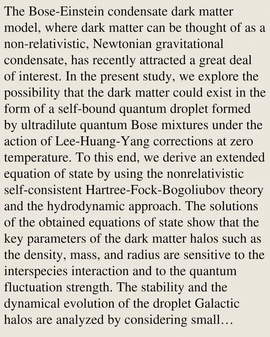 The Bose-Einstein condensate dark matter model, where dark matter can be thought of as a non-relativistic, Newtonian gravitational condensate, has recently attracted a great deal of interest. In the present study, we explore the possibility that the dark matter could exist in the form of a self-bound quantum droplet formed by ultradilute quantum Bose mixtures under the action of Lee-Huang-Yang corrections at zero temperature. To this end, we derive an extended equation of state by using the nonrelativistic self-consistent Hartree-Fock-Bogoliubov theory and the hydrodynamic approach. The solutions of the obtained equations of state show that the key parameters of the dark matter halos such as the density, mass, and radius are sensitive to the interspecies interaction and to the quantum fluctuation strength. The stability and the dynamical evolution of the droplet Galactic halos are analyzed by considering small perturbations of the quantum hydrodynamical equations. In order to increase 
