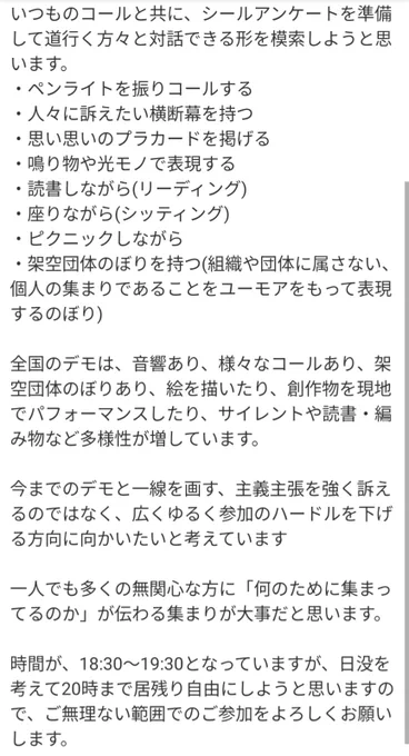 いつものコールと共に、シールアンケートを準備して道行く方々と対話できる形を模索しようと思います。


・ペンライトを振りコールする

・人々に訴えたい横断幕を持つ

・思い思いのプラカードを掲げる

・鳴り物や光モノで表現する

・読書しながら(リーディング)

・座りながら(シッティング)

・ピクニックしながら

・架空団体のぼりを持つ(組織や団体に属さない、個人の集まりであることをユーモアをもって表現するのぼり)


全国のデモは、音響あり、様々なコールあり、架空団体のぼりあり、絵を描いたり、創作物を現地でパフォーマンスしたり、サイレントや読書・編み物など多様性が増しています。


今までのデモと一線を画す、主義主張を強く訴えるのではなく、広くゆるく参加のハードルを下げる方向に向かいたいと考えています


一人でも多くの無関心な方に「何のために集まってるのか」が伝わる集まりが大事だと思います。


時間が、18:30〜19:30となっていますが、日没を考えて20時まで居残り自由にしようと思いますので、ご無理のない範囲でのご参加をよろしくお願いします。

