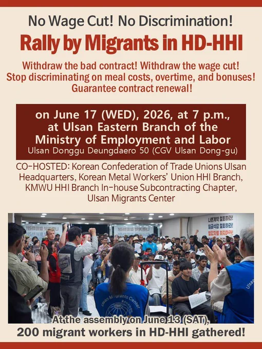 No Wage Cut! No Discrimination!
Rally by Migrants in HD-HHI

Withdraw the bad contract! Withdraw the wage cut!
Stop discriminating on meal costs, overtime, and bonuses!
Guarantee contract renewal!

on June 17 (WED), 2026, at 7 p.m.,
at UIsan Eastern Branch of the
Ministry of Employment and Labor
Ulsan Donggu Deungdaero 50 (CGV Ulsan Dong-gu)

CO-HOSTED: Korean Confederation of Trade Unions Ulsan
Headquarters, Korean Metal Workers' Union HHI Branch,
KMWU HHI Branch In-house Subcontracting Chapter,
Ulsan Migrants Center


Atthe assembly on June 13 (SAT),
200 migrant workers in HD-HHI gathered!

