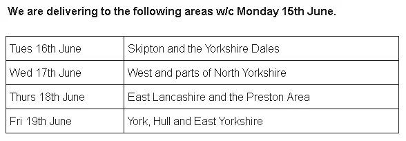We are delivering to the following areas w/c Monday 15th June. Tues 16th June: Skipton and the Yorkshire Dales. Wed 17th June: West and parts of North Yorkshire. Thurs 18th June: East Lancashire and the Preston Area. Fri 19th June: York, Hull and East Yorkshire.