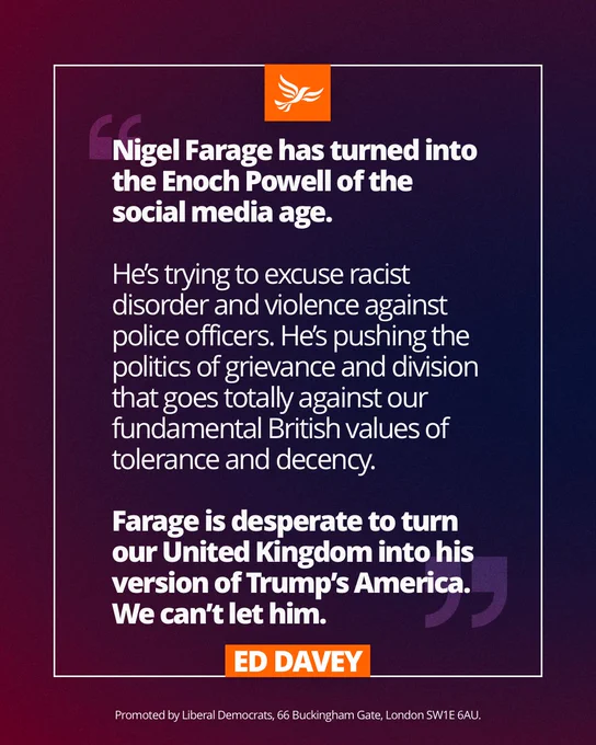 Nigel Farage has turned into the Enoch Powell of the social media age.

He’s trying to excuse racist disorder and violence against police officers. He’s pushing the politics of grievance and division that goes totally against our fundamental British values of tolerance and decency.

Farage is desperate to turn our United Kingdom into his version of Trump’s America. We can’t let him.