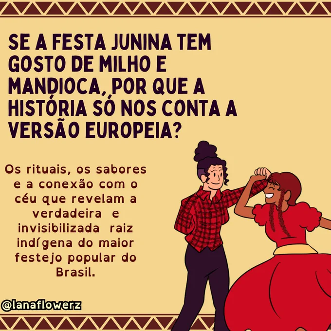 Ilustração com fundo bege e bordas decoradas por padrões geométricos inspirados em grafismos indígenas. No topo, o texto pergunta: “Se a festa junina tem gosto de milho e mandioca, por que a história só nos conta a versão europeia?”. Abaixo, outro texto afirma que os rituais, os sabores e a conexão com o céu revelam a verdadeira e invisibilizada raiz indígena do maior festejo popular do Brasil. À direita, duas pessoas dançam de mãos dadas em trajes inspirados na festa junina: uma veste camisa xadrez vermelha e calça escura; a outra usa vestido vermelho com mangas bufantes e sorri enquanto dança. No canto inferior esquerdo está a assinatura @lanaflowerz.