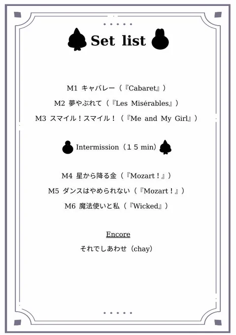 M1 キャバレー（『Cabaret』）
M2 夢やぶれて（『Les Miserables』）
M3 スマイル！スマイル！（『Me and My Girl』）
M4 星から降る金（『Mozart！』）
M5 ダンスはやめられない（『Mozart！』）
M6 魔法使いと私（『Wicked』）

Encore
それでしあわせ（chay）

私としては、正統派ナンバーを集めたセトリにしました。
