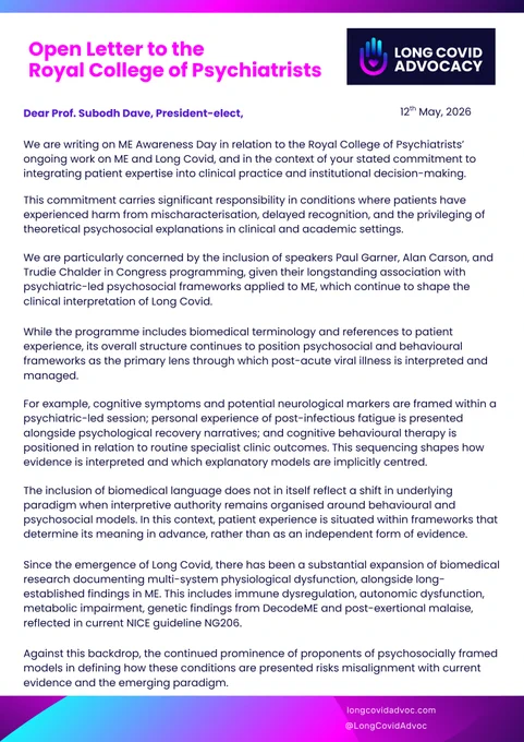 Open Letter to the Royal College of Psychiatrists Dear Prof. Subodh Dave, President-elect, LONG COVID ADVOCACY 12th May, 2026 We are writing on ME Awareness Day in relation to the Royal College of Psychiatrists' ongoing work on ME and Long Covid, and in the context of your stated commitment to integrating patient expertise into clinical practice and institutional decision-making...