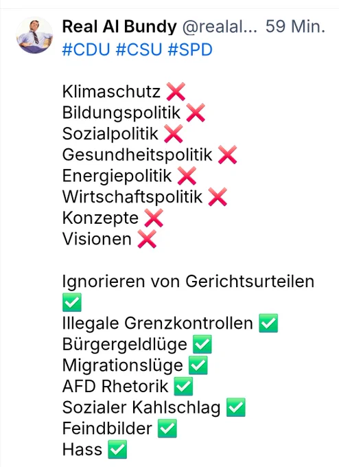 Real Al Bundy

#CDU #CSU #SPD
Klimaschutz ❌️
Bildungspolitik❌️
Sozialpolitik ❌️
Gesundheitspolitik ❌️
Energiepolitik❌️
Wirtschaftspolitik❌️
Konzepte ❌️
Visionen ❌️

Ignorieren von Gerichtsurteilen☑️
lllegale Grenzkontrollen☑️
Bürgergeld Lügen ☑️
Migrationslüge☑️
AFD Rhetorik☑️
Sozialer Kahlschlag☑️
Feindbilder☑️
Hass☑️
