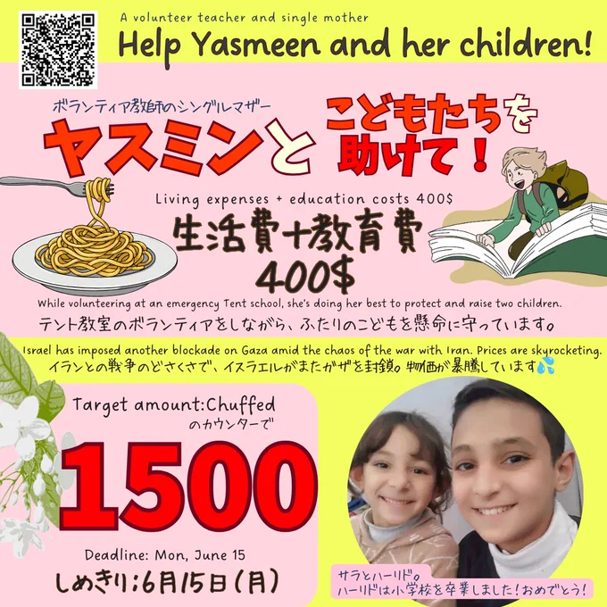 ヤスミンさんへの寄付をお願いするバナー
A volunteer teacher and single mother
Help Yasmeen and her children!
ボランティア教師でシングルマザー　ヤスミンとこどもたちを助けて！
Living expenses   education costs 400$
生活費＋教育費 400＄

While volunteering at a Tent school, she’s doing her best to protect and raise two children.
テント教室のボランティアをしながら、ふたりのこどもを懸命に守っています。
Israel has imposed another blockade on Gaza amid the chaos of the war with Iran. Prices are skyrocketing.
イランとの戦争のどさくさで、イスラエルがまたガザを封鎖。物価が暴騰しています💦

Target amount:Chuffedのカウンターで1500
Deadline: Mon, June 15
しめきり：6月15日（月）