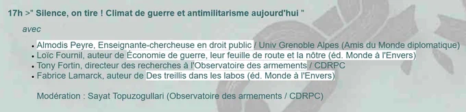17 heures :  Silence, on tire ! Climat de guerre et antimilitarisme aujourd'hui

    avec  

        Almodis Peyre, Enseignante-chercheuse en droit public / Univ Grenoble Alpes (Amis du Monde diplomatique)
        Loïc Fournil, auteur de Économie de guerre, leur feuille de route et la nôtre (éd. Monde à l'Envers)
        Tony Fortin, directeur des recherches à l'Observatoire des armements / CDRPC
        Fabrice Lamarck, auteur de Des treillis dans les labos (éd. Monde à l'Envers)

        Modération : Sayat Topuzogullari (Observatoire des armements / CDRPC) 

