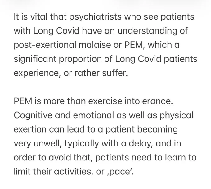 It is vital that psychiatrists who see patients with Long Covid have an understanding of post-exertional malaise or PEM, which a significant proportion of Long Covid patients experience, or rather suffer.
PEM is more than exercise intolerance.
Cognitive and emotional as well as physical exertion can lead to a patient becoming very unwell, typically with a delay, and in order to avoid that, patients need to learn to limit their activities, or pace.