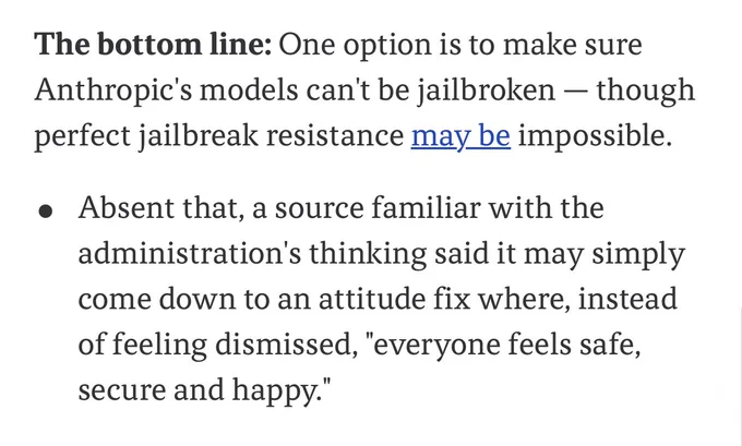 The bottom line: One option is to make sure Anthropic's models can't be jailbroken - though perfect jailbreak resistance may be impossible.
• Absent that, a source familiar with the administration's thinking said it may simply come down to an attitude fix where, instead of feeling dismissed, "everyone feels safe, secure and happy"