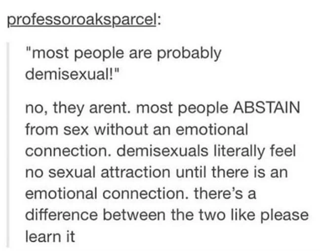 Text post by professor oaks parcel:
"most people are probably demisexual!"
no, they arent. most people ABSTAIN from sex without an emotional connection. demisexuals literally feel no sexual attraction until there is an emotional connection. there's a difference between the two like please learn it.”