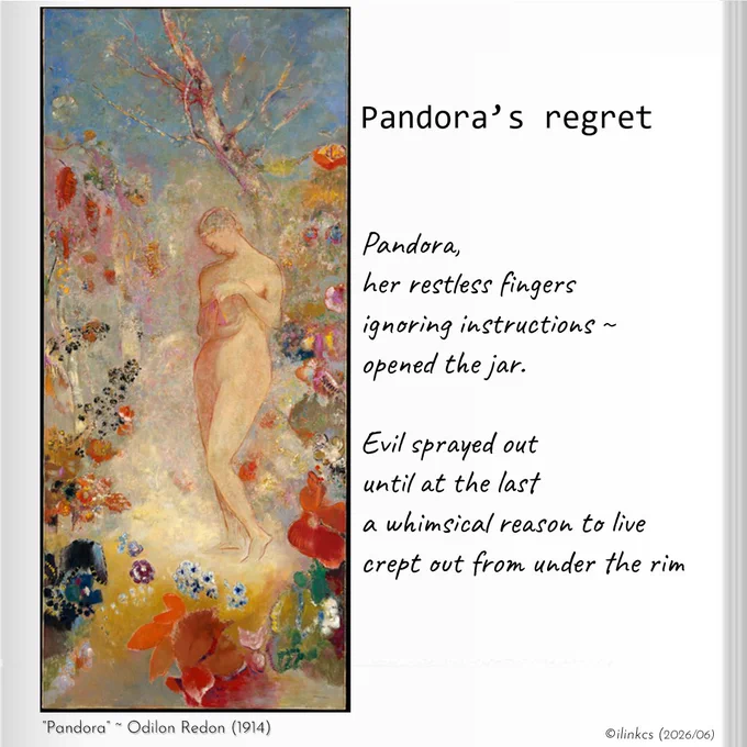 Poem: Pandora’s regret
Pandora,
her restless fingers
ignoring instructions ~
opened the jar.

Evil sprayed out
until at the last
a whimsical reason to live
crept out from under the rim
…
Pandora was the first woman, as imagined by the ancient Greeks, akin to the Eve of the Bible. Both are also harbingers of authors of Original Sin, in Pandora’s case her curiosity releasing the evils of the world upon the human race. The last imp in the jar, was of course Hope. We have yet to decide if that is a good thing (reasons to be hopeful) or bad (misplaced hope).

Odilon Redon's 1914 version of a naked Pandora surrounded by flowers, is of a primaeval Eve in the Garden of Eden. Such innocence, "naked and without alarm" in the words of an earlier French poet, portrays Pandora more as victim of a conflict outside her comprehension than as willful woman.
©https://en.wikipedia.org/wiki/Pandora#/media/File:Pandora_MET_DT2160.jpg
Words & image ©ilinkcs (2026/06)
