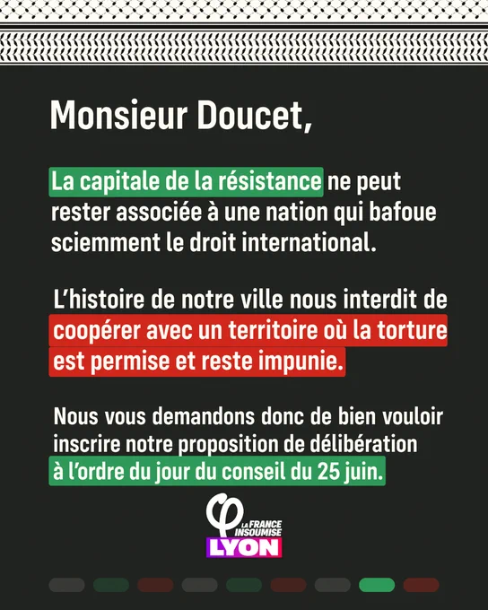 Monsieur Doucet,

La capitale de la résistance ne peut rester associée à une nation qui bafoue sciemment le droit international.

L’histoire de notre ville nous interdit de coopérer avec un territoire où la torture est permise et reste impunie.

Nous vous demandons donc de bien vouloir inscrire notre proposition de délibération à l’ordre du jour du conseil du 25 juin.

La France Insoumise Lyon