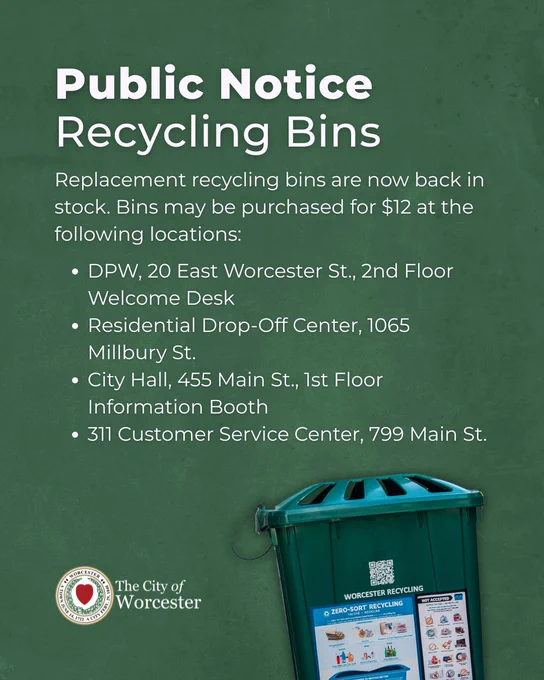 Graphic with text saying:

Public Notice Recycling Bins
Replacement recycling bins are now back in stock. Bins may be purchased for $12 at the following locations:

DPW, 20 East Worcester St., 2nd Floor Welcome Desk
Residential Drop-Off Center, 1065 Millbury St.
City Hall, 455 Main St., 1st Floor Information Booth
311 Customer Service Center, 799 Main St.
