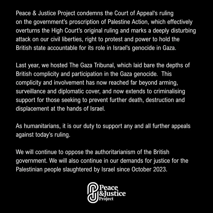 Peace & Justice Project condemns the Court of Appeal‘s ruling
on the government’s proscription of Palestine Action, which effectively overturns the High Court’s original ruling and marks a deeply disturbing attack on our civil liberties, right to protest and power to hold the British state accountable for its role in Israel’s genocide in Gaza.

Last year, we hosted The Gaza Tribunal, which laid bare the depths of British complicity and participation in the Gaza genocide.  This complicity and involvement has now reached far beyond arming, surveillance and diplomatic cover, and now extends to criminalising support for those seeking to prevent further death, destruction and displacement at the hands of Israel.

As humanitarians, it is our duty to support any and all further appeals against today’s ruling.

We will continue to oppose the authoritarianism of the British government. We will also continue in our demands for justice for the Palestinian people slaughtered by Israel since Octobe