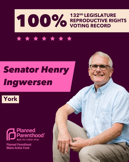 The words "100% 132nd legislature reproductive rights voting record" in maroon font on a tan rectangle on the top right with a maroon background. Below the rectangle are seven bright pink stars. A photograph of Senator Henry Ingwersen is below on the right. To the left "Senator Henry Ingwersen" is written in maroon font on a pink rhombus and "York" is written below in maroon font on a tan background. On the bottom left is the Planned Parenthood Maine Action Fund logo in pink.