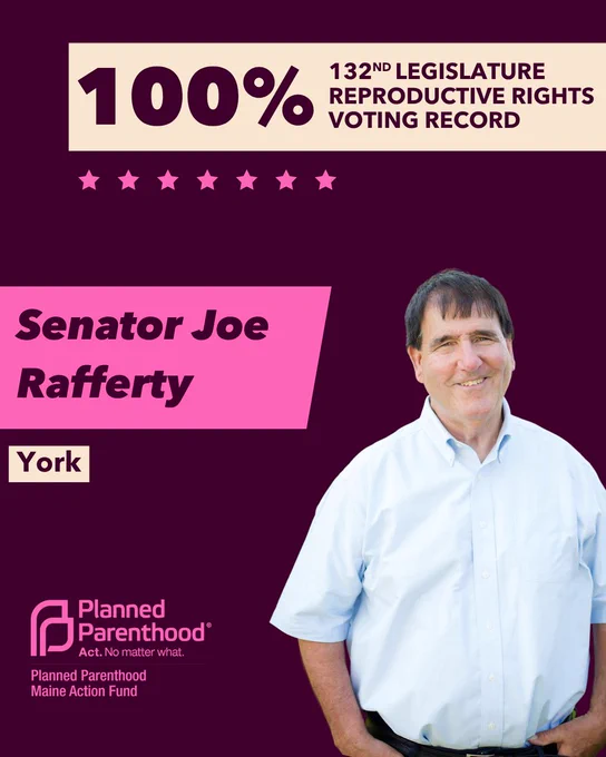 The words "100% 132nd legislature reproductive rights voting record" in maroon font on a tan rectangle on the top right with a maroon background. Below the rectangle are seven bright pink stars. A photograph of Senator Joe Rafferty is below on the right. To the left "Senator Joe Rafferty" is written in maroon font on a pink rhombus and "York" is written below in maroon font on a tan background. On the bottom left is the Planned Parenthood Maine Action Fund logo in pink.