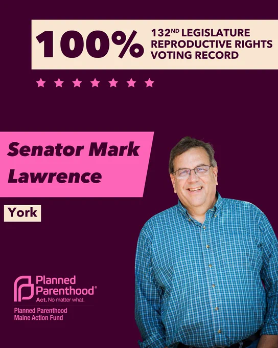 The words "100% 132nd legislature reproductive rights voting record" in maroon font on a tan rectangle on the top right with a maroon background. Below the rectangle are seven bright pink stars. A photograph of Senator Mark Lawrence is below on the right. To the left "Senator Mark Lawrence" is written in maroon font on a pink rhombus and "York" is written below in maroon font on a tan background. On the bottom left is the Planned Parenthood Maine Action Fund logo in pink.