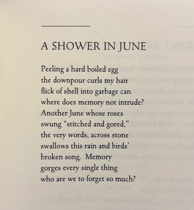 A SHOWER IN JUNE

Peeling a hard boiled egg
the downpour curls my hair
flick of shell into garbage can
where does memory not intrude?
Another June whose roses
swung “stitched and gored,”
the very words, across stone
swallows this rain and birds’
broken song.  Memory
gorges every single thing
who are we to forget so much?