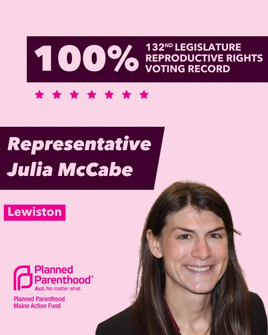 The words "100% 132nd legislature reproductive rights voting record" in light pink font on a maroon rectangle on the top right with a light pink background. Below the rectangle are seven bright pink stars. A photograph of Representative Julie McCabe is below on the right. To the left "Representative Julie McCabe" is written in light pink font on a maroon rhombus and "Lewiston" is written below in light pink font on a bright pink background. On the bottom left is the Planned Parenthood Maine Action Fund logo in pink.