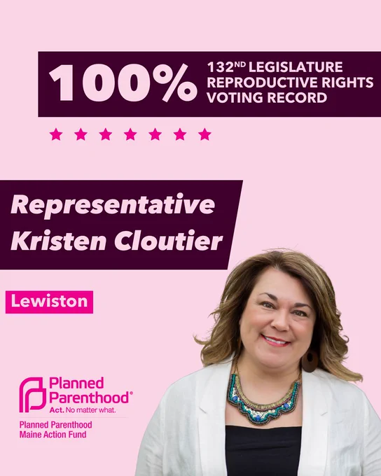 The words "100% 132nd legislature reproductive rights voting record" in light pink font on a maroon rectangle on the top right with a light pink background. Below the rectangle are seven bright pink stars. A photograph of Representative Kristen Cloutier is below on the right. To the left "Representative Kristen Cloutier" is written in light pink font on a maroon rhombus and "Lewiston" is written below in light pink font on a bright pink background. On the bottom left is the Planned Parenthood Maine Action Fund logo in pink.