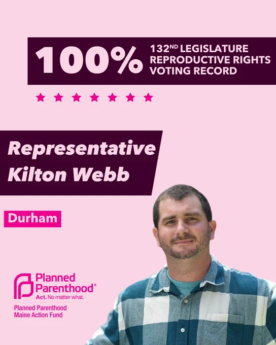 The words "100% 132nd legislature reproductive rights voting record" in light pink font on a maroon rectangle on the top right with a light pink background. Below the rectangle are seven bright pink stars. A photograph of Representative Kilton Webb is below on the right. To the left "Representative Kilton Webb" is written in light pink font on a maroon rhombus and "Durham" is written below in light pink font on a bright pink background. On the bottom left is the Planned Parenthood Maine Action Fund logo in pink.
