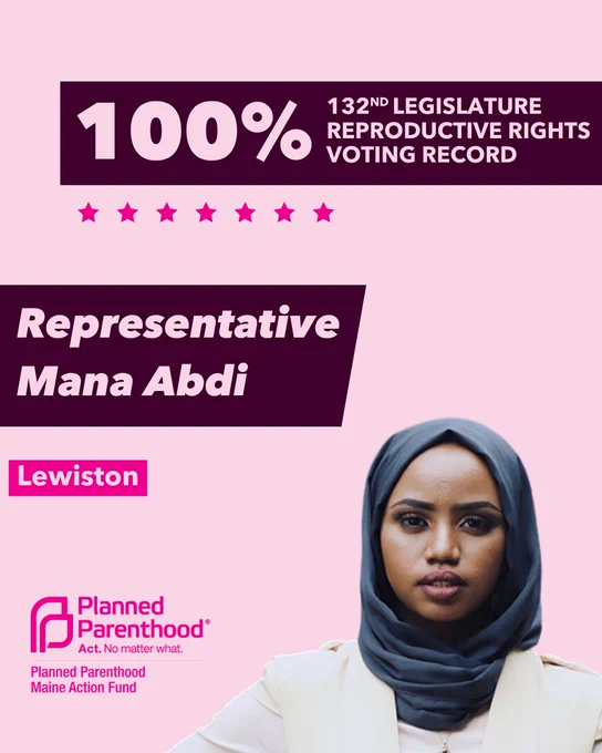 The words "100% 132nd legislature reproductive rights voting record" in light pink font on a maroon rectangle on the top right with a light pink background. Below the rectangle are seven bright pink stars. A photograph of Representative Mana Abdi is below on the right. To the left "Representative Mana Abdi" is written in light pink font on a maroon rhombus and "Lewiston" is written below in light pink font on a bright pink background. On the bottom left is the Planned Parenthood Maine Action Fund logo in pink.