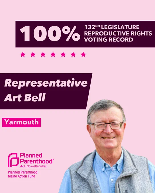 The words "100% 132nd legislature reproductive rights voting record" in light pink font on a maroon rectangle on the top right with a light pink background. Below the rectangle are seven bright pink stars. A photograph of Representative Art Bell is below on the right. To the left "Representative Art Bell" is written in light pink font on a maroon rhombus and "Yarmouth" is written below in light pink font on a bright pink background. On the bottom left is the Planned Parenthood Maine Action Fund logo in pink.