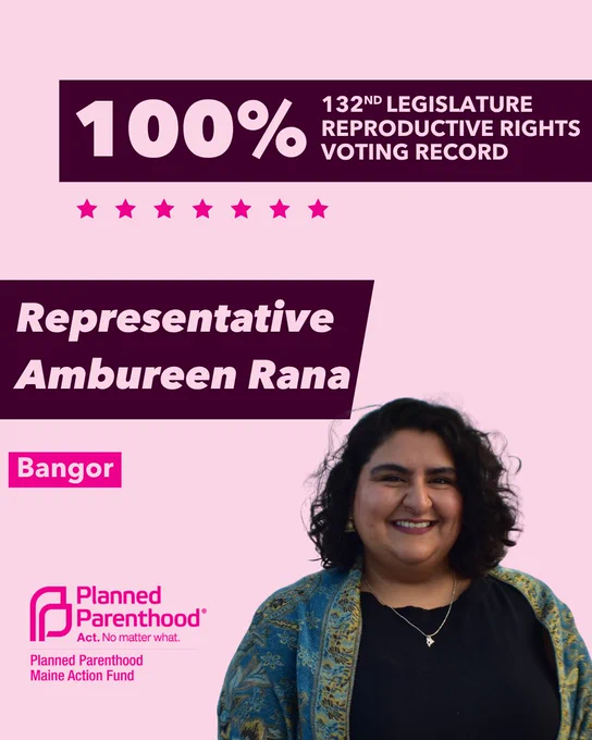 The words "100% 132nd legislature reproductive rights voting record" in light pink font on a maroon rectangle on the top right with a light pink background. Below the rectangle are seven bright pink stars. A photograph of Representative Ambureen Rana is below on the right. To the left "Representative Ambureen Rana" is written in light pink font on a maroon rhombus and "Bangor" is written below in light pink font on a bright pink background. On the bottom left is the Planned Parenthood Maine Action Fund logo in pink.