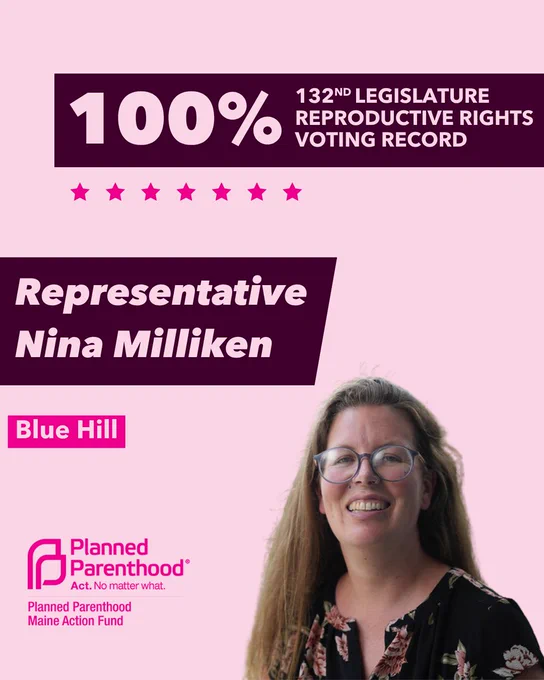 The words "100% 132nd legislature reproductive rights voting record" in light pink font on a maroon rectangle on the top right with a light pink background. Below the rectangle are seven bright pink stars. A photograph of Representative Nina Milliken is below on the right. To the left "Representative Nina Milliken" is written in light pink font on a maroon rhombus and "Blue Hill" is written below in light pink font on a bright pink background. On the bottom left is the Planned Parenthood Maine Action Fund logo in pink.