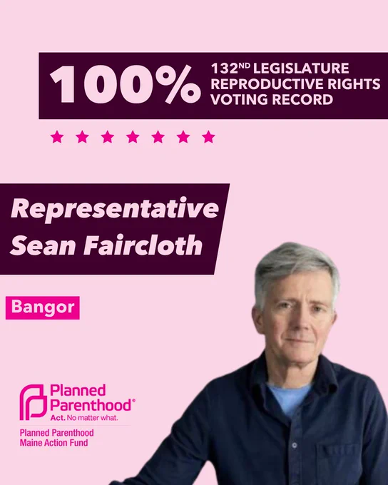 The words "100% 132nd legislature reproductive rights voting record" in light pink font on a maroon rectangle on the top right with a light pink background. Below the rectangle are seven bright pink stars. A photograph of Representative Sean Faircloth is below on the right. To the left "Representative Sean Faircloth" is written in light pink font on a maroon rhombus and "Bangor" is written below in light pink font on a bright pink background. On the bottom left is the Planned Parenthood Maine Action Fund logo in pink.