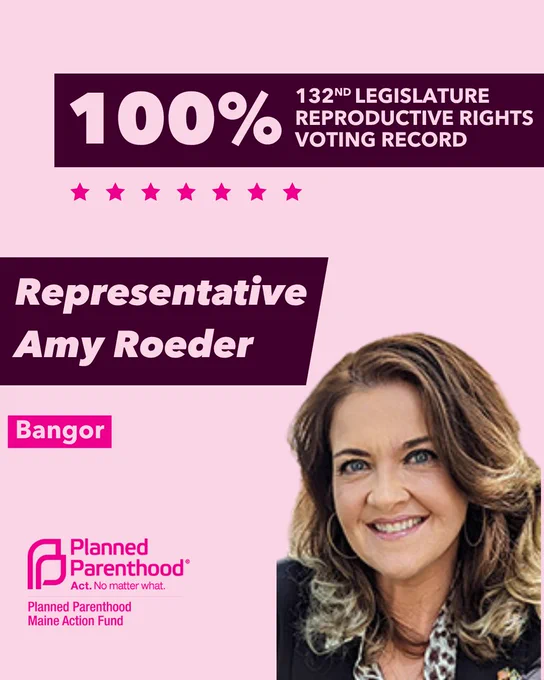The words "100% 132nd legislature reproductive rights voting record" in light pink font on a maroon rectangle on the top right with a light pink background. Below the rectangle are seven bright pink stars. A photograph of Representative Amy Roeder is below on the right. To the left "Representative Amy Roeder" is written in light pink font on a maroon rhombus and "Bangor" is written below in light pink font on a bright pink background. On the bottom left is the Planned Parenthood Maine Action Fund logo in pink.