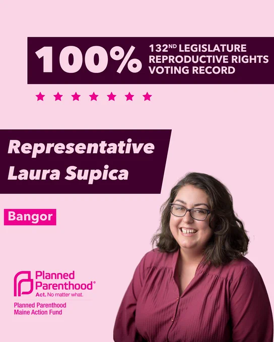 The words "100% 132nd legislature reproductive rights voting record" in light pink font on a maroon rectangle on the top right with a light pink background. Below the rectangle are seven bright pink stars. A photograph of Representative Laura Supica is below on the right. To the left "Representative Laura Supica" is written in light pink font on a maroon rhombus and "Bangor" is written below in light pink font on a bright pink background. On the bottom left is the Planned Parenthood Maine Action Fund logo in pink.