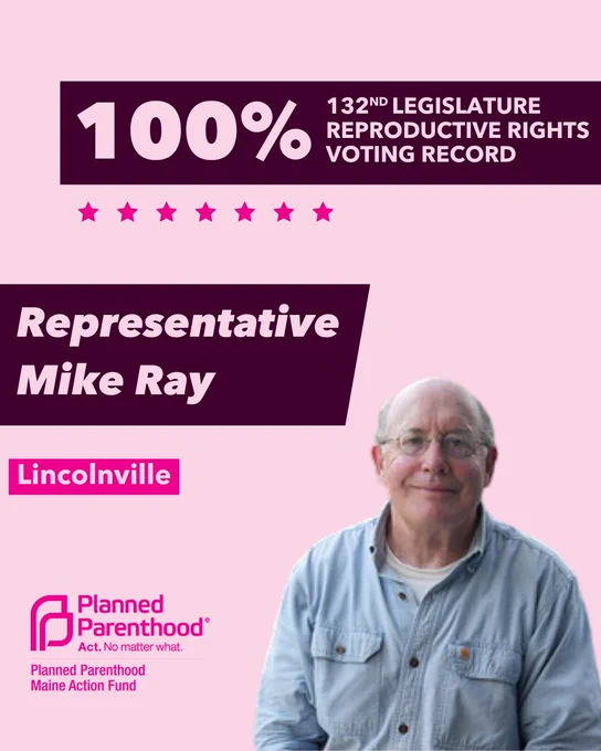 The words "100% 132nd legislature reproductive rights voting record" in light pink font on a maroon rectangle on the top right with a light pink background. Below the rectangle are seven bright pink stars. A photograph of Representative Mike Ray is below on the right. To the left "Representative Mike Ray" is written in light pink font on a maroon rhombus and "Lincolnville" is written below in light pink font on a bright pink background. On the bottom left is the Planned Parenthood Maine Action Fund logo in pink.
