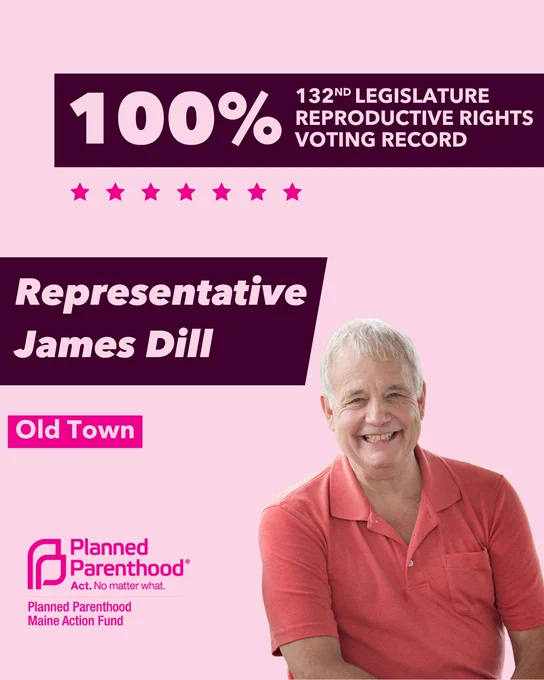 The words "100% 132nd legislature reproductive rights voting record" in light pink font on a maroon rectangle on the top right with a light pink background. Below the rectangle are seven bright pink stars. A photograph of Representative Jim Dill is below on the right. To the left "Representative Jim Dill" is written in light pink font on a maroon rhombus and "Old Town" is written below in light pink font on a bright pink background. On the bottom left is the Planned Parenthood Maine Action Fund logo in pink.