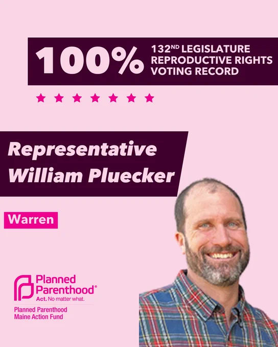 The words "100% 132nd legislature reproductive rights voting record" in light pink font on a maroon rectangle on the top right with a light pink background. Below the rectangle are seven bright pink stars. A photograph of Representative William Pluecker is below on the right. To the left "Representative William Pluecker" is written in light pink font on a maroon rhombus and "Warren" is written below in light pink font on a bright pink background. On the bottom left is the Planned Parenthood Maine Action Fund logo in pink.