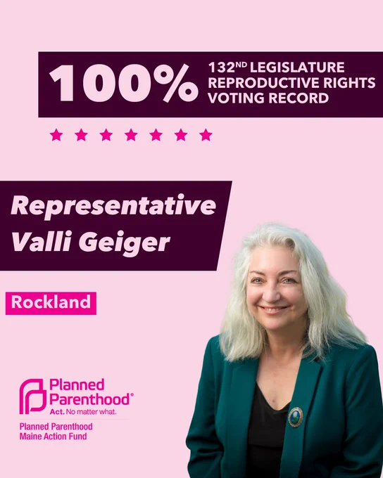 The words "100% 132nd legislature reproductive rights voting record" in light pink font on a maroon rectangle on the top right with a light pink background. Below the rectangle are seven bright pink stars. A photograph of Representative Valli Geiger is below on the right. To the left "Representative Valli Geiger" is written in light pink font on a maroon rhombus and "Rockland" is written below in light pink font on a bright pink background. On the bottom left is the Planned Parenthood Maine Action Fund logo in pink.