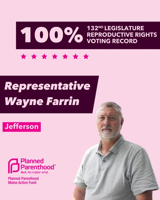 The words "100% 132nd legislature reproductive rights voting record" in light pink font on a maroon rectangle on the top right with a light pink background. Below the rectangle are seven bright pink stars. A photograph of Representative Wayne Farrin is below on the right. To the left "Representative Wayne Farrin" is written in light pink font on a maroon rhombus and "Jefferson" is written below in light pink font on a bright pink background. On the bottom left is the Planned Parenthood Maine Action Fund logo in pink.
