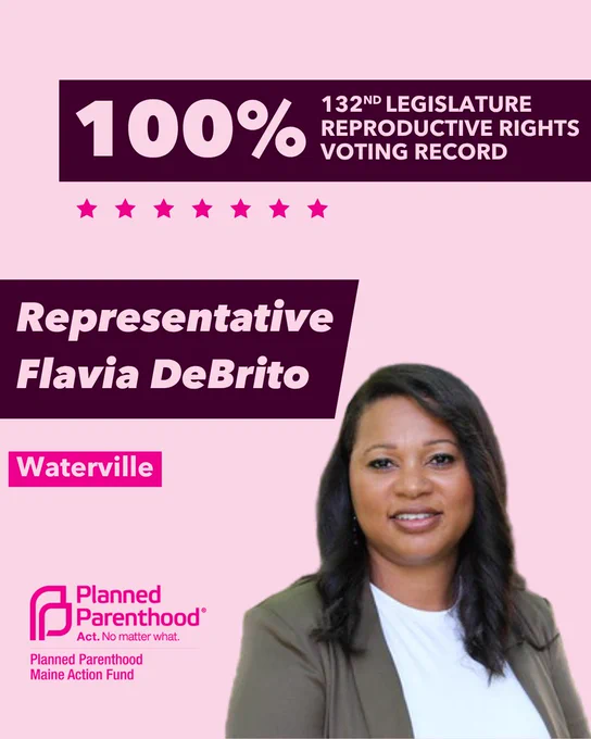The words "100% 132nd legislature reproductive rights voting record" in light pink font on a maroon rectangle on the top right with a light pink background. Below the rectangle are seven bright pink stars. A photograph of Representative Flavia DeBrito is below on the right. To the left "Representative Flavia DeBrito" is written in light pink font on a maroon rhombus and "Waterville" is written below in light pink font on a bright pink background. On the bottom left is the Planned Parenthood Maine Action Fund logo in pink.