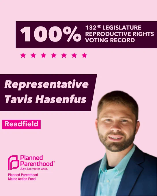 The words "100% 132nd legislature reproductive rights voting record" in light pink font on a maroon rectangle on the top right with a light pink background. Below the rectangle are seven bright pink stars. A photograph of Representative Tavis Hasenfus is below on the right. To the left "Representative Tavis Hasenfus" is written in light pink font on a maroon rhombus and "Readfield" is written below in light pink font on a bright pink background. On the bottom left is the Planned Parenthood Maine Action Fund logo in pink.