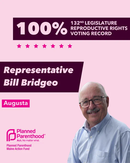 The words "100% 132nd legislature reproductive rights voting record" in light pink font on a maroon rectangle on the top right with a light pink background. Below the rectangle are seven bright pink stars. A photograph of Representative Bill Bridgeo is below on the right. To the left "Representative Bill Bridgeo" is written in light pink font on a maroon rhombus and "Augusta" is written below in light pink font on a bright pink background. On the bottom left is the Planned Parenthood Maine Action Fund logo in pink.