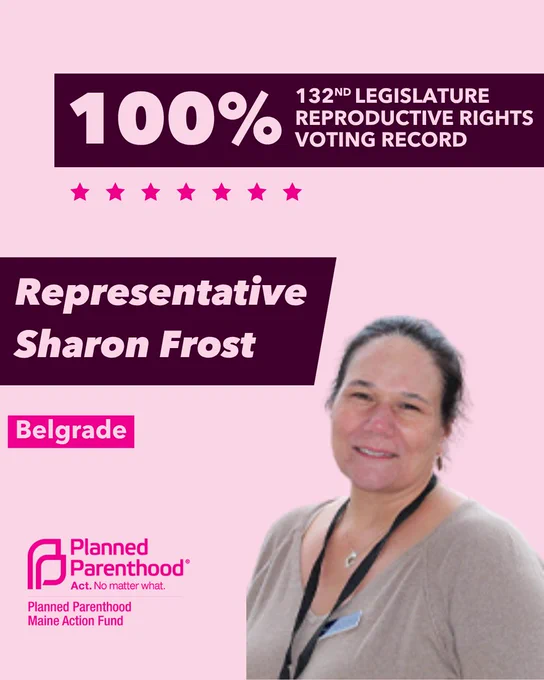 The words "100% 132nd legislature reproductive rights voting record" in light pink font on a maroon rectangle on the top right with a light pink background. Below the rectangle are seven bright pink stars. A photograph of Representative Sharon Frost is below on the right. To the left "Representative Sharon Frost" is written in light pink font on a maroon rhombus and "Belgrade" is written below in light pink font on a bright pink background. On the bottom left is the Planned Parenthood Maine Action Fund logo in pink.