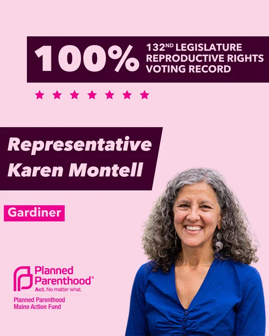The words "100% 132nd legislature reproductive rights voting record" in light pink font on a maroon rectangle on the top right with a light pink background. Below the rectangle are seven bright pink stars. A photograph of Representative Karen Montell is below on the right. To the left "Representative Karen Montell" is written in light pink font on a maroon rhombus and "Gardiner" is written below in light pink font on a bright pink background. On the bottom left is the Planned Parenthood Maine Action Fund logo in pink.