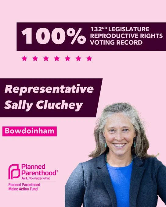 The words "100% 132nd legislature reproductive rights voting record" in light pink font on a maroon rectangle on the top right with a light pink background. Below the rectangle are seven bright pink stars. A photograph of Representative Sally Cluchey is below on the right. To the left "Representative Sally Cluchey" is written in light pink font on a maroon rhombus and "Bowdoinham" is written below in light pink font on a bright pink background. On the bottom left is the Planned Parenthood Maine Action Fund logo in pink.