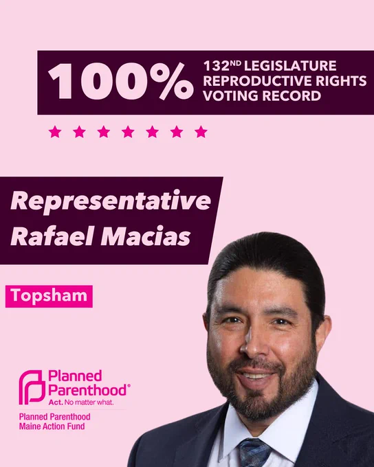 The words "100% 132nd legislature reproductive rights voting record" in light pink font on a maroon rectangle on the top right with a light pink background. Below the rectangle are seven bright pink stars. A photograph of Representative Rafael Macias is below on the right. To the left "Representative Rafael Macias" is written in light pink font on a maroon rhombus and "Topsham" is written below in light pink font on a bright pink background. On the bottom left is the Planned Parenthood Maine Action Fund logo in pink.