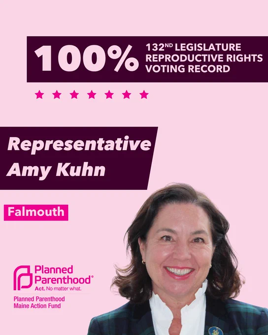 The words "100% 132nd legislature reproductive rights voting record" in light pink font on a maroon rectangle on the top right with a light pink background. Below the rectangle are seven bright pink stars. A photograph of Representative Amy Kuhn is below on the right. To the left "Representative Amy Kuhn" is written in light pink font on a maroon rhombus and "Falmouth" is written below in light pink font on a bright pink background. On the bottom left is the Planned Parenthood Maine Action Fund logo in pink.