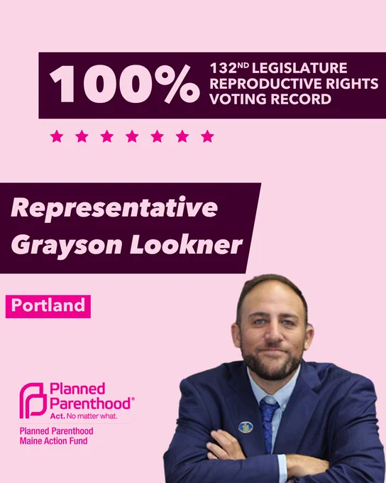 The words "100% 132nd legislature reproductive rights voting record" in light pink font on a maroon rectangle on the top right with a light pink background. Below the rectangle are seven bright pink stars. A photograph of Representative Grayson Lookner is below on the right. To the left "Representative Grayson Lookner" is written in light pink font on a maroon rhombus and "Portland" is written below in light pink font on a bright pink background. On the bottom left is the Planned Parenthood Maine Action Fund logo in pink.