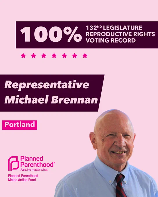 The words "100% 132nd legislature reproductive rights voting record" in light pink font on a maroon rectangle on the top right with a light pink background. Below the rectangle are seven bright pink stars. A photograph of Representative Michael Brennan is below on the right. To the left "Representative Michael Brennan" is written in light pink font on a maroon rhombus and "Portland" is written below in light pink font on a bright pink background. On the bottom left is the Planned Parenthood Maine Action Fund logo in pink.