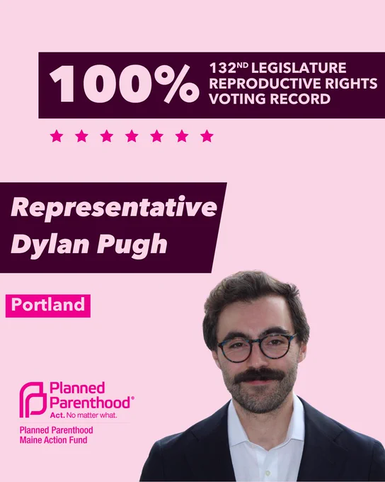 The words "100% 132nd legislature reproductive rights voting record" in light pink font on a maroon rectangle on the top right with a light pink background. Below the rectangle are seven bright pink stars. A photograph of Representative Dylan Pugh is below on the right. To the left "Representative Dylan Pugh" is written in light pink font on a maroon rhombus and "Portland" is written below in light pink font on a bright pink background. On the bottom left is the Planned Parenthood Maine Action Fund logo in pink.